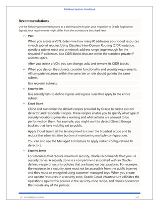 Database Systems Handbook
BY: MUHAMMAD SHARIF 362
Recommendations
Use the following recommendations as a starting point to plan your migration to Oracle Application
Express.Your requirements might differ from the architecture described here.
 VCN
When you create a VCN, determine how many IP addresses your cloud resources
in each subnet require. Using Classless Inter-Domain Routing (CIDR) notation,
specify a subnet mask and a network address range large enough for the
required IP addresses. Use CIDR blocks that are within the standard private IP
address space.
After you create a VCN, you can change, add, and remove its CIDR blocks.
 When you design the subnets, consider functionality and security requirements.
All compute instances within the same tier or role should go into the same
subnet.
Use regional subnets.
 Security lists
Use security lists to define ingress and egress rules that apply to the entire
subnet.
 Cloud Guard
Clone and customize the default recipes provided by Oracle to create custom
detector and responder recipes. These recipes enable you to specify what type of
security violations generate a warning and what actions are allowed to be
performed on them. For example, you might want to detect Object Storage
buckets that have visibility set to public.
Apply Cloud Guard at the tenancy level to cover the broadest scope and to
reduce the administrative burden of maintaining multiple configurations.
You can also use the Managed List feature to apply certain configurations to
detectors.
 Security Zones
For resources that require maximum security, Oracle recommends that you use
security zones. A security zone is a compartment associated with an Oracle-
defined recipe of security policies that are based on best practices. For example,
the resources in a security zone must not be accessible from the public internet
and they must be encrypted using customer-managed keys. When you create
and update resources in a security zone, Oracle Cloud Infrastructure validates the
operations against the policies in the security-zone recipe, and denies operations
that violate any of the policies.
 