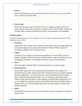 Database Systems Handbook
BY: MUHAMMAD SHARIF 363
 Schema
Retain the database structure that Oracle Forms was built on, as is, and use that
as the schema for Oracle APEX.
 Business Logic
Most of the business logic for Oracle Forms is in triggers, program units, and
events. Before starting the migration of Oracle Forms to Oracle APEX, migrate the
business logic to stored procedures, functions, and packages in the database.
Considerations
Consider the following key items when migrating Oracle Forms Object navigator components to Oracle
Application Express (APEX):
 Data Blocks
A data block from Oracle Forms relates to Oracle APEX with each page broken up
into several regions and components. Review the Oracle APEX Component
Templates available in the Universal Theme.
 Triggers
In Oracle Forms, triggers control almost everything. In Oracle APEX, control is
based on flexible conditions that are activated when a page is submitted and are
managed by validations, computations, dynamic actions, and processes.
 Alerts
Most messages in Oracle APEX are generated when you submit a page.
 Attached Libraries
Oracle APEX takes care of the JavaScript and CSS libraries that support the
Universal Theme, which supports all of the components that you need for flexible,
dynamic applications. You can include your own JavaScript and CSS in several
ways, mostly through page attributes. You can choose to add inline code as
reference files that exist either in the database as a BLOB (#APP_IMAGES#) or sit
on the middle tier, typically served by Oracle REST Data Services (ORDS). When a
reference file is on an Oracle WebLogic Server, the file location is prefixed with
#IMAGE_PREFIX#.
 Editors
Oracle APEX has a text area and a rich text editor, which is equivalent to Editors in
Oracle Forms.
 
