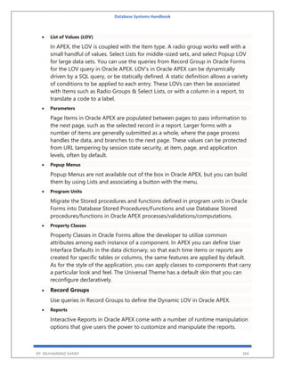 Database Systems Handbook
BY: MUHAMMAD SHARIF 364
 List of Values (LOV)
In APEX, the LOV is coupled with the Item type. A radio group works well with a
small handful of values. Select Lists for middle-sized sets, and select Popup LOV
for large data sets. You can use the queries from Record Group in Oracle Forms
for the LOV query in Oracle APEX. LOV's in Oracle APEX can be dynamically
driven by a SQL query, or be statically defined. A static definition allows a variety
of conditions to be applied to each entry. These LOVs can then be associated
with Items such as Radio Groups & Select Lists, or with a column in a report, to
translate a code to a label.
 Parameters
Page Items in Oracle APEX are populated between pages to pass information to
the next page, such as the selected record in a report. Larger forms with a
number of items are generally submitted as a whole, where the page process
handles the data, and branches to the next page. These values can be protected
from URL tampering by session state security, at item, page, and application
levels, often by default.
 Popup Menus
Popup Menus are not available out of the box in Oracle APEX, but you can build
them by using Lists and associating a button with the menu.
 Program Units
Migrate the Stored procedures and functions defined in program units in Oracle
Forms into Database Stored Procedures/Functions and use Database Stored
procedures/functions in Oracle APEX processes/validations/computations.
 Property Classes
Property Classes in Oracle Forms allow the developer to utilize common
attributes among each instance of a component. In APEX you can define User
Interface Defaults in the data dictionary, so that each time items or reports are
created for specific tables or columns, the same features are applied by default.
As for the style of the application, you can apply classes to components that carry
a particular look and feel. The Universal Theme has a default skin that you can
reconfigure declaratively.
 Record Groups
Use queries in Record Groups to define the Dynamic LOV in Oracle APEX.
 Reports
Interactive Reports in Oracle APEX come with a number of runtime manipulation
options that give users the power to customize and manipulate the reports.
 
