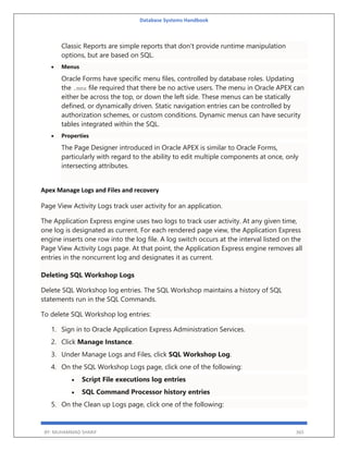 Database Systems Handbook
BY: MUHAMMAD SHARIF 365
Classic Reports are simple reports that don't provide runtime manipulation
options, but are based on SQL.
 Menus
Oracle Forms have specific menu files, controlled by database roles. Updating
the .mmx file required that there be no active users. The menu in Oracle APEX can
either be across the top, or down the left side. These menus can be statically
defined, or dynamically driven. Static navigation entries can be controlled by
authorization schemes, or custom conditions. Dynamic menus can have security
tables integrated within the SQL.
 Properties
The Page Designer introduced in Oracle APEX is similar to Oracle Forms,
particularly with regard to the ability to edit multiple components at once, only
intersecting attributes.
Apex Manage Logs and Files and recovery
Page View Activity Logs track user activity for an application.
The Application Express engine uses two logs to track user activity. At any given time,
one log is designated as current. For each rendered page view, the Application Express
engine inserts one row into the log file. A log switch occurs at the interval listed on the
Page View Activity Logs page. At that point, the Application Express engine removes all
entries in the noncurrent log and designates it as current.
Deleting SQL Workshop Logs
Delete SQL Workshop log entries. The SQL Workshop maintains a history of SQL
statements run in the SQL Commands.
To delete SQL Workshop log entries:
1. Sign in to Oracle Application Express Administration Services.
2. Click Manage Instance.
3. Under Manage Logs and Files, click SQL Workshop Log.
4. On the SQL Workshop Logs page, click one of the following:
 Script File executions log entries
 SQL Command Processor history entries
5. On the Clean up Logs page, click one of the following:
 