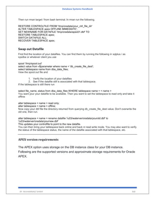 Database Systems Handbook
BY: MUHAMMAD SHARIF 368
Then run rman target / from bash terminal. In rman run the following.
RESTORE CONTROLFILE FROM '/tmp/oradata/your_ctrl_file_dir'
ALTER TABLESPACE apex OFFLINE IMMEDIATE';
SET NEWNAME FOR DATAFILE '/tmp/oradata/apex01.dbf' TO
RESTORE TABLESPACE apex;
SWITCH DATAFILE ALL;
RECOVER TABLESPACE apex;
Swap out Datafile
First find the location of your datafiles. You can find them by running the following in sqlplus / as
sysdba or whatever client you use
spool '/tmp/spool.out'
select value from v$parameter where name = 'db_create_file_dest';
select tablespace name from dba_data_files;
View the spool.out file and
1. Verify the location of your datafiles
2. See if the datafile still is associated with that tablespace.
If the tablespace is still there run
select file_name, status from dba_data_files WHERE tablespace name = < name >
You want your your datafile to be available. Then you want to set the tablespace to read only and take it
offline
alter tablespace < name > read only;
alter tablespace < name > offline;
Now copy your dbf file the directory returned from querying db_create_file_dest value. Don't overwrite the
old one, then run.
alter tablespace < name > rename datafile '/u03/waterver/oradata/yourold.dbf' to
'/u03/waterver/oradata/yournew.dbf'
This updates your controlfile to point to the new datafile.
You can then bring your tablespace back online and back in read write mode. You may also want to verify
the status of the tablespace status, the name of the datafile associated with that tablespace, etc.
APEX version requirements
The APEX option uses storage on the DB instance class for your DB instance.
Following are the supported versions and approximate storage requirements for Oracle
APEX.
 
