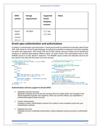 Database Systems Handbook
BY: MUHAMMAD SHARIF 370
APEX
version
Storage
requirements
Supported
Oracle
Database
versions
Notes
Oracle
APEX
version
18.2.v1
146 MiB 12.1 and
12.2 only
Oracle apex authentication and authorizations
In addition to authentication and authorization, Oracle has provided an additional functionality called Oracle
VPD. VPD stands for “Virtual Private Database” and offers the possibility to implement multi-client capability
into APEX web applications. With Oracle VPD and PL/SQL special columns of tables can be declared as
conditions to separate data between different clients. An active Oracle VPD automatically adds an SQL
WHERE clause to an SQL SELECT statement. This WHERE clause contains the declared columns and
thus delivers only data sets that match (row level security).
Authentication schemes support in Oracle APEX.
 Application Express Accounts
Application Express Accounts are user accounts that are created within and managed in the
Oracle Application Express user repository. When you use this method, your application is
authenticated against these accounts.
 Custom Authentication
Creating a Custom Authentication scheme from scratch to have complete control over your
authentication interface.
 Database Accounts
Database Account Credentials authentication utilizes database schema accounts to authenticate
users.
 
