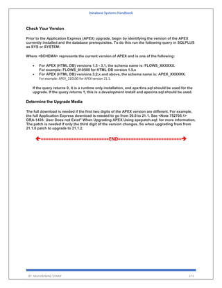 Database Systems Handbook
BY: MUHAMMAD SHARIF 373
Check Your Version
Prior to the Application Express (APEX) upgrade, begin by identifying the version of the APEX
currently installed and the database prerequisites. To do this run the following query in SQLPLUS
as SYS or SYSTEM:
Where <SCHEMA> represents the current version of APEX and is one of the following:
 For APEX (HTML DB) versions 1.5 - 3.1, the schema name is: FLOWS_XXXXXX.
For example: FLOWS_010500 for HTML DB version 1.5.x
 For APEX (HTML DB) versions 3.2.x and above, the schema name is: APEX_XXXXXX.
For example: APEX_210100 for APEX version 21.1.
If the query returns 0, it is a runtime only installation, and apxrtins.sql should be used for the
upgrade. If the query returns 1, this is a development install and apexins.sql should be used.
Determine the Upgrade Media
The full download is needed if the first two digits of the APEX version are different. For example,
the full Application Express download is needed to go from 20.0 to 21.1. See <Note 752705.1>
ORA-1435: User Does not Exist" When Upgrading APEX Using apxpatch.sql: for more information.
The patch is needed if only the third digit of the version changes. So when upgrading from from
21.1.0 patch to upgrade to 21.1.2.
===========================END=========================
 