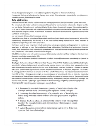 Database Systems Handbook
BY: MUHAMMAD SHARIF 43
Hence, the application programs need not be changed since they refer to the external schemas.
For example, the internal schema may be changed when certain file structures are reorganized or new indexes are
created to improve database performance.
Data abstraction
Data abstraction makes complex systems more user-friendly by removing the specifics of the system mechanics.
The conceptual data model has been most successful as a tool for communication between the designer and the
end user during the requirements analysis and logical design phases. Its success is because the model, using either
ER or UML, is easy to understand and convenient to represent. Another reason for its effectiveness is that it is a top-
down approach using the concept of abstraction. In addition, abstraction techniques such as generalization provide
useful tools for integrating
end user views to define a global conceptual schema.
These differences show up in conceptual data models as different levels of abstraction; connectivity of relationships
(one-to-many, many-to-many, and so on); or as the same concept being modeled as an entity, attribute, or
relationship, depending on the user’s perspective.
Techniques used for view integration include abstraction, such as generalization and aggregation to create new
supertypes or subtypes, or even the introduction of new relationships. The higher-level abstraction, the entity
cluster, must maintain the same relationships between entities inside and outside the entity cluster as those that
occur between the same entities in the lower-level diagram.
ERD, EER terminology is not only used in conceptual data modeling but also in artificial intelligence literature when
discussing knowledge representation (KR).
The goal of KR techniques is to develop concepts for accurately modeling some domain of knowledge by creating an
ontology.
Ontology is the fundamental part of Semantic Web. The goal of World Wide Web Consortium (W3C) is to bring the
web into (its full potential) a semantic web with reusing previous systems and artifacts. Most legacy systems have
been documented in structural analysis and structured design (SASD), especially in simple or Extended ER Diagram
(ERD). Such systems need up-gradation to become the part of semantic web. In this paper, we present ERD to OWL-
DL ontology transformation rules at concrete level. These rules facilitate an easy and understandable transformation
from ERD to OWL. Ontology engineering is an important aspect of semantic web vision to attain the meaningful
representation of data. Although various techniques exist for the creation of ontology, most of the methods involve
the number of complex phases, scenario-dependent ontology development, and poor validation of ontology. This
research work presents a lightweight approach to build domain ontology using Entity Relationship (ER) model.
 