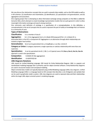 Database Systems Handbook
BY: MUHAMMAD SHARIF 44
We now discuss four abstraction concepts that are used in semantic data models, such as the EER model as well as
in KR schemes: (1) classification and instantiation, (2) identification, (3) specialization and generalization, and (4)
aggregation and association.
One ongoing project that is attempting to allow information exchange among computers on the Web is called the
Semantic Web, which attempts to create knowledge representation models that are quite general in order to allow
meaningful information exchange and search among machines.
One commonly used definition of ontology is a specification of a conceptualization. In this definition, a
conceptualization is the set of concepts that are used to represent the part of reality or knowledge that is of interest
to a community of users.
Types of Abstractions
Classification: A is a member of class B
Aggregation: B, C, D Are Aggregated Into A, A Is Made Of/Composed Of B, C, D, Is-Made-Of, Is-
Associated-With, Is-Part-Of, Is-Component-Of. Aggregation is an abstraction through which relationships are
treated as higher-level entities.
Generalization: B,C,D can be generalized into a, b is-a/is-an a, is-as-like, is-kind-of.
Category or Union: A category represents a single superclass or subclass relationship with more than one
superclass.
Specialization: A can be specialized into B, C, DB, C, or D (special cases of A) Has-a, Has-A, Has An, Has-An
approach is used in the specialization
Composition: IS-MADE-OF (like aggregation)
Identification: IS-IDENTIFIED-BY
UML Diagrams Notations
UML stands for Unified Modeling Language. ERD stands for Entity Relationship Diagram. UML is a popular and
standardized modeling language that is primarily used for object-oriented software. Entity-Relationship diagrams
are used in structured analysis and conceptual modeling.
Object-oriented data models are typically depicted using Unified Modeling Language (UML) class diagrams. Unified
Modeling Language (UML) is a language based on OO concepts that describes a set of diagrams and symbols that
can be used to graphically model a system. UML class diagrams are used to represent data and their relationships
within the larger UML object-oriented system’s modeling language.
 