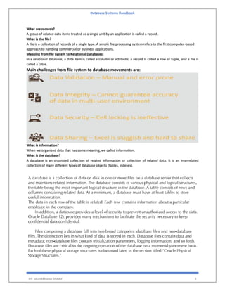 Database Systems Handbook
BY: MUHAMMAD SHARIF 6
What are records?
A group of related data items treated as a single unit by an application is called a record.
What is the file?
A file is a collection of records of a single type. A simple file processing system refers to the first computer-based
approach to handling commercial or business applications.
Mapping from file system to Relational Databases:
In a relational database, a data item is called a column or attribute; a record is called a row or tuple, and a file is
called a table.
Main challenges from file system to database movements are:
What is information?
When we organized data that has some meaning, we called information.
What is the database?
A database is an organized collection of related information or collection of related data. It is an interrelated
collection of many different types of database objects (tables, indexes).
 