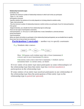 Database Systems Handbook
BY: MUHAMMAD SHARIF 72
Relationship Constraints types
Cardinality ratio
Specifies the maximum number of relationship instances in which each entity can participate
Types 1:1, 1:N, or M:N
Participation constraint
Specifies whether the existence of an entity depends on its being related to another entity
Types: total and partial
Thus the minimum number of relationship instances in which entities can participate: thus1 for total participation,
0 for partial
Diagrammatically, use a double line from relationship type to entity type
There are two types of participation constraints:
Total participation, i.e. min occur is 1 with double lines in total. DottedOval is a derived attribute
Partial Participation
Total Participation
When we require all entities to participate in the relationship (total participation), we use double lines to specify.
(Every loan has to have at least one customer)
 