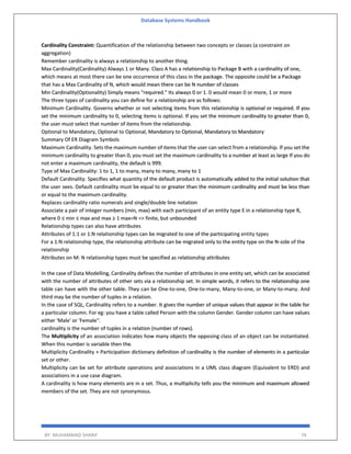 Database Systems Handbook
BY: MUHAMMAD SHARIF 74
Cardinality Constraint: Quantification of the relationship between two concepts or classes (a constraint on
aggregation)
Remember cardinality is always a relationship to another thing.
Max Cardinality(Cardinality) Always 1 or Many. Class A has a relationship to Package B with a cardinality of one,
which means at most there can be one occurrence of this class in the package. The opposite could be a Package
that has a Max Cardinality of N, which would mean there can be N number of classes
Min Cardinality(Optionality) Simply means "required." Its always 0 or 1. 0 would mean 0 or more, 1 or more
The three types of cardinality you can define for a relationship are as follows:
Minimum Cardinality. Governs whether or not selecting items from this relationship is optional or required. If you
set the minimum cardinality to 0, selecting items is optional. If you set the minimum cardinality to greater than 0,
the user must select that number of items from the relationship.
Optional to Mandatory, Optional to Optional, Mandatory to Optional, Mandatory to Mandatory
Summary Of ER Diagram Symbols
Maximum Cardinality. Sets the maximum number of items that the user can select from a relationship. If you set the
minimum cardinality to greater than 0, you must set the maximum cardinality to a number at least as large If you do
not enter a maximum cardinality, the default is 999.
Type of Max Cardinality: 1 to 1, 1 to many, many to many, many to 1
Default Cardinality. Specifies what quantity of the default product is automatically added to the initial solution that
the user sees. Default cardinality must be equal to or greater than the minimum cardinality and must be less than
or equal to the maximum cardinality.
Replaces cardinality ratio numerals and single/double line notation
Associate a pair of integer numbers (min, max) with each participant of an entity type E in a relationship type R,
where 0 ≤ min ≤ max and max ≥ 1 max=N => finite, but unbounded
Relationship types can also have attributes
Attributes of 1:1 or 1:N relationship types can be migrated to one of the participating entity types
For a 1:N relationship type, the relationship attribute can be migrated only to the entity type on the N-side of the
relationship
Attributes on M: N relationship types must be specified as relationship attributes
In the case of Data Modelling, Cardinality defines the number of attributes in one entity set, which can be associated
with the number of attributes of other sets via a relationship set. In simple words, it refers to the relationship one
table can have with the other table. They can be One-to-one, One-to-many, Many-to-one, or Many-to-many. And
third may be the number of tuples in a relation.
In the case of SQL, Cardinality refers to a number. It gives the number of unique values that appear in the table for
a particular column. For eg: you have a table called Person with the column Gender. Gender column can have values
either 'Male' or 'Female''.
cardinality is the number of tuples in a relation (number of rows).
The Multiplicity of an association indicates how many objects the opposing class of an object can be instantiated.
When this number is variable then the.
Multiplicity Cardinality + Participation dictionary definition of cardinality is the number of elements in a particular
set or other.
Multiplicity can be set for attribute operations and associations in a UML class diagram (Equivalent to ERD) and
associations in a use case diagram.
A cardinality is how many elements are in a set. Thus, a multiplicity tells you the minimum and maximum allowed
members of the set. They are not synonymous.
 
