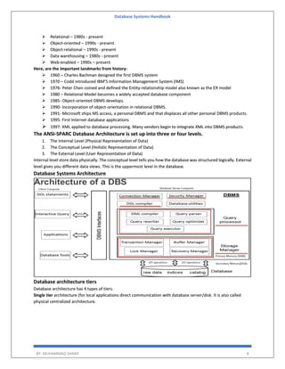 Database Systems Handbook
BY: MUHAMMAD SHARIF 8
 Relational – 1980s - present
 Object-oriented – 1990s - present
 Object-relational – 1990s - present
 Data warehousing – 1980s - present
 Web-enabled – 1990s – present
Here, are the important landmarks from history:
 1960 – Charles Bachman designed the first DBMS system
 1970 – Codd introduced IBM’S Information Management System (IMS)
 1976- Peter Chen coined and defined the Entity-relationship model also known as the ER model
 1980 – Relational Model becomes a widely accepted database component
 1985- Object-oriented DBMS develops.
 1990- Incorporation of object-orientation in relational DBMS.
 1991- Microsoft ships MS access, a personal DBMS and that displaces all other personal DBMS products.
 1995: First Internet database applications
 1997: XML applied to database processing. Many vendors begin to integrate XML into DBMS products.
The ANSI-SPARC Database Architecture is set up into three or four levels.
1. The Internal Level (Physical Representation of Data)
2. The Conceptual Level (Holistic Representation of Data)
3. The External Level (User Representation of Data)
Internal level store data physically. The conceptual level tells you how the database was structured logically. External
level gives you different data views. This is the uppermost level in the database.
Database Systems Architecture
Database architecture tiers
Database architecture has 4 types of tiers.
Single tier architecture (for local applications direct communication with database server/disk. It is also called
physical centralized architecture.
 