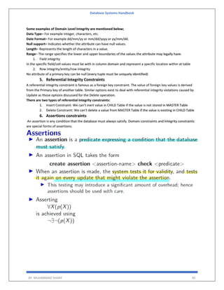 Database Systems Handbook
BY: MUHAMMAD SHARIF 85
Some examples of Domain Level Integrity are mentioned below;
Data Type– For example integer, characters, etc.
Date Format– For example dd/mm/yy or mm/dd/yyyy or yy/mm/dd.
Null support– Indicates whether the attribute can have null values.
Length– Represents the length of characters in a value.
Range– The range specifies the lower and upper boundaries of the values the attribute may legally have.
1. Field integrity
In the specific field/cell values must be with in column domain and represent a specific location within at table
2. Row integrity/entity/row integrity
No attribute of a primary key can be null (every tuple must be uniquely identified)
5. Referential Integrity Constraints
A referential integrity constraint is famous as a foreign key constraint. The value of foreign key values is derived
from the Primary key of another table. Similar options exist to deal with referential integrity violations caused by
Update as those options discussed for the Delete operation.
There are two types of referential integrity constraints:
1. Insert Constraint: We can’t inert value in CHILD Table if the value is not stored in MASTER Table
2. Delete Constraint: We can’t delete a value from MASTER Table if the value is existing in CHILD Table
6. Assertions constraints
An assertion is any condition that the database must always satisfy. Domain constraints and Integrity constraints
are special forms of assertions.
 