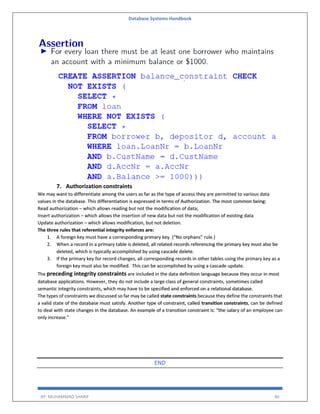 Database Systems Handbook
BY: MUHAMMAD SHARIF 86
7. Authorization constraints
We may want to differentiate among the users as far as the type of access they are permitted to various data
values in the database. This differentiation is expressed in terms of Authorization. The most common being:
Read authorization – which allows reading but not the modification of data;
Insert authorization – which allows the insertion of new data but not the modification of existing data
Update authorization – which allows modification, but not deletion.
The three rules that referential integrity enforces are:
1. A foreign key must have a corresponding primary key. (“No orphans” rule.)
2. When a record in a primary table is deleted, all related records referencing the primary key must also be
deleted, which is typically accomplished by using cascade delete.
3. If the primary key for record changes, all corresponding records in other tables using the primary key as a
foreign key must also be modified. This can be accomplished by using a cascade update.
The preceding integrity constraints are included in the data definition language because they occur in most
database applications. However, they do not include a large class of general constraints, sometimes called
semantic integrity constraints, which may have to be specified and enforced on a relational database.
The types of constraints we discussed so far may be called state constraints because they define the constraints that
a valid state of the database must satisfy. Another type of constraint, called transition constraints, can be defined
to deal with state changes in the database. An example of a transition constraint is: “the salary of an employee can
only increase.”
END
 