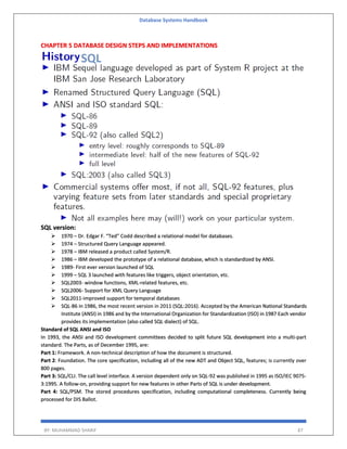 Database Systems Handbook
BY: MUHAMMAD SHARIF 87
CHAPTER 5 DATABASE DESIGN STEPS AND IMPLEMENTATIONS
SQL version:
 1970 – Dr. Edgar F. “Ted” Codd described a relational model for databases.
 1974 – Structured Query Language appeared.
 1978 – IBM released a product called System/R.
 1986 – IBM developed the prototype of a relational database, which is standardized by ANSI.
 1989- First ever version launched of SQL
 1999 – SQL 3 launched with features like triggers, object orientation, etc.
 SQL2003- window functions, XML-related features, etc.
 SQL2006- Support for XML Query Language
 SQL2011-improved support for temporal databases
 SQL-86 in 1986, the most recent version in 2011 (SQL:2016). Accepted by the American National Standards
Institute (ANSI) in 1986 and by the International Organization for Standardization (ISO) in 1987 Each vendor
provides its implementation (also called SQL dialect) of SQL.
Standard of SQL ANSI and ISO
In 1993, the ANSI and ISO development committees decided to split future SQL development into a multi-part
standard. The Parts, as of December 1995, are:
Part 1: Framework. A non-technical description of how the document is structured.
Part 2: Foundation. The core specification, including all of the new ADT and Object SQL, features; is currently over
800 pages.
Part 3: SQL/CLI. The call level interface. A version dependent only on SQL-92 was published in 1995 as ISO/IEC 9075-
3:1995. A follow-on, providing support for new features in other Parts of SQL is under development.
Part 4: SQL/PSM. The stored procedures specification, including computational completeness. Currently being
processed for DIS Ballot.
 