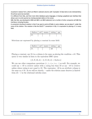 Database Systems Handbook
BY: MUHAMMAD SHARIF 91
visualized in tabular form, which are filled in selected columns with ‘examples’ of data items to be retrieved (thus
the phrase query-by-example).
It is different from SQL, and from most other database query languages, in having a graphical user interface that
allows users to write queries by creating example tables on the screen.
QBE, like SQL, was developed at IBM and QBE is an IBM trademark, but a number of other companies sell QBE-like
interfaces, including Paradox.
A convenient shorthand notation is that if we want to print all fields in some relation, we can place P. under the
name of the relation. This notation is like the SELECT * convention in SQL. It is equivalent to placing a P. in every
field:
 