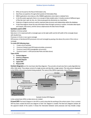 Database Systems Handbook
BY: MUHAMMAD SHARIF 103
 DFDs are focused on the flow of information only.
 Data flows are pipelines through which packets of information flow.
 DBMS applications store data as a file. RDBMS applications store data in a tabular form.
 In the file system approach, there is no concept of data models exists. It mostly consists of different types
of files like mp3, mp4, txt, doc, etc. that are grouped into directories on a hard drive.
 Collection of logical constructs used to represent data structure and relationships within the database.
 A data flow diagram shows the way information flows through a process or system. It includes data inputs
and outputs, data stores, and the various subprocesses the data moves through.
Symbols used in DFD
Dataflow => Arrow symbol
Data store => It is expressed with a rectangle open on the right width and the left width of the rectangle drawn
with double lines.
Processes => Circle or near squire rectangle
DFD-process => Numbered DFD processes circle and rectangle by passing a line above the center of the circle or
rectangle
To create DFD following steps:
1. Create a list of activities
2. Construct Context Level DFD (external entities, processes)
3. Construct Level 0 DFD (manageable sub-process)
4. Construct Level 1- n DFD (actual data flows and data stores)
Types of DFD
1. Context diagram
2. Level 0,1,2 diagrams
3. Detailed diagram
4. Logical DFD
5. Physical DFD
Context diagrams are the most basic data flow diagrams. They provide a broad view that is easily digestible but
offers little detail. They always consist of a single process and describe a single system. The only process displayed
in the CDFDs is the process/system being analyzed. The name of the CDFDs is generally a Noun Phrase.
Example Context DFD Diagram
In the context level, DFDs no data stores are created.
0-Level DFD The level 0 Diagram in the DFD is used to describe the working of the whole system. Once a context
DFD has been created the level zero diagram or level ‘not’ diagram is created. The level zero diagram contains all
the apparent details of the system. It shows the interaction between some processes and may include a large
 