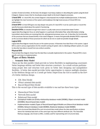 Database Systems Handbook
BY: MUHAMMAD SHARIF 104
number of external entities. At this level, the designer must keep a balance in describing the system using the level
0 diagram. Balance means that he should give proper depth to the level 0 diagram processes.
1-level DFD In 1-level DFD, the context diagram is decomposed into multiple bubbles/processes. In this level,
we highlight the main functions of the system and breakdown the high-level process of 0-level DFD into
subprocesses.
2-level DFD In 2-level DFD goes one step deeper into parts of 1-level DFD. It can be used to plan or record the
specific/necessary detail about the system’s functioning.
Detailed DFDs are detailed enough that it doesn’t usually make sense to break them down further.
Logical data flow diagrams focus on what happens in a particular information flow: what information is being
transmitted, what entities are receiving that info, what general processes occur, etc. It describes the functionality
of the processes that we showed briefly in the Level 0 Diagram. It means that generally detailed DFDS is expressed
as the successive details of those processes for which we do not or could not provide enough details.
Logical DFD
Logical data flow diagram mainly focuses on the system process. It illustrates how data flows in the system. Logical
DFD is used in various organizations for the smooth running of system. Like in a Banking software system, it is used
to describe how data is moved from one entity to another.
Physical DFD
Physical data flow diagram shows how the data flow is actually implemented in the system. Physical DFD is more
specific and closer to implementation.
 Conceptual models are (Entity-relationship database model (ERDBD), Object-oriented model
(OODBM), Record-based data model)
 Implementation models (Types of Record-based logical Models are (Hierarchical database model
(HDBM), Network database model (NDBM), Relational database model (RDBM)
 Semi-structured Data Model (The semi-structured data model allows the data specifications at places
where the individual data items of the same type may have different attribute sets. The Extensible
Markup Language, also known as XML, is widely used for representing semi-structured data).
 