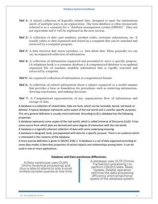 Database Systems Handbook
BY: MUHAMMAD SHARIF 11
A database is a collection of related data. Data are facts, which can be recorded, stored, retrieved, or
deleted. A typical database represents some aspect of the real world and is used for specific purposes.
This very general definition is usually more restricted. According to [6] a database has the following
properties:
A database represents some aspect of the real world, which is called Universe of Discourse (UoD). It has
some source from which data are derived and some degree of interaction with the real world.
A database is a logically coherent collection of data with some underlying meaning.
A database is designed, built, and populated with data for a specific purpose. There is an audience which
is interested in the contents of the database.
A more precise definition is given in ISO/IEC 2382-1. A database is a set of data organized according to
some data model; it describes properties of certain objects and relationships among them. It can be
used in one or more applications.
Database and Data warehouse differences:
 