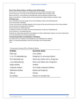 Database Systems Handbook
BY: MUHAMMAD SHARIF 111
One-to-One, Many-to-Many, and Many-to-One Relationships
One-to-one (1:1) – both entities are associated with only one attribute of another entity
One-to-many (1:N) – one entity can be associated with multiple values of another entity
Many-to-one (N:1) – many entities are associated with only one attribute of another entity
Many-to-many (M: N) – multiple entities can be associated with multiple attributes of another entity
ER Design Issues
Here, we will discuss the basic design issues of an ER database schema in the following points:
1) Use of Entity Set vs Attributes
The use of an entity set or attribute depends on the structure of the real-world enterprise that is being modeled
and the semantics associated with its attributes.
2) Use of Entity Set vs. Relationship Sets
It is difficult to examine if an object can be best expressed by an entity set or relationship set.
3) Use of Binary vs n-ary Relationship Sets
Generally, the relationships described in the databases are binary relationships. However, non-binary relationships
can be represented by several binary relationships.
Transforming Entities and Attributes to Relations
Our ultimate aim is to transform the ER design into a set of definitions for relational
tables in a computerized database, which we do through a set of transformation
rules.
 