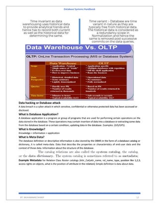 Database Systems Handbook
BY: MUHAMMAD SHARIF 12
Data hacking or Database attack
A data breach is a cyber attack in which sensitive, confidential or otherwise protected data has been accessed or
disclosed.
What is Database Application?
A database application is a program or group of programs that are used for performing certain operations on the
data stored in the database. These operations may contain insertion of data into a database or extracting some data
from the database based on a certain condition, updating data in the database. Examples: (GIS/GPS).
What is Knowledge?
Knowledge = information + application
What is Meta Data?
The database definition or descriptive information is also stored by the DBMS in the form of a database catalog or
dictionary, it is called meta-data. Data that describe the properties or characteristics of end-user data and the
context of those data. Information about the structure of the database.
Example Metadata for Relation Class Roster catalogs (Attr_Cat(attr_name, rel_name, type, position like 1,2,3,
access rights on objects, what is the position of attribute in the relation). Simple definition is data about data.
 