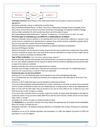 Database Systems Handbook
BY: MUHAMMAD SHARIF 124
Cardinality Constraint: Quantification of the relationship between two concepts or classes (a constraint on
aggregation)
Remember cardinality is always a relationship to another thing.
Max Cardinality(Cardinality) Always 1 or Many. Class A has a relationship to Package B with a cardinality of one,
which means at most there can be one occurrence of this class in the package. The opposite could be a Package
that has a Max Cardinality of N, which would mean there can be N number of classes
Min Cardinality(Optionality) Simply means "required." Its always 0 or 1. 0 would mean 0 or more, 1 or more
The three types of cardinality you can define for a relationship are as follows:
Minimum Cardinality. Governs whether or not selecting items from this relationship is optional or required. If you
set the minimum cardinality to 0, selecting items is optional. If you set the minimum cardinality to greater than 0,
the user must select that number of items from the relationship.
Optional to Mandatory, Optional to Optional, Mandatory to Optional, Mandatory to Mandatory
Summary Of ER Diagram Symbols
Maximum Cardinality. Sets the maximum number of items that the user can select from a relationship. If you set the
minimum cardinality to greater than 0, you must set the maximum cardinality to a number at least as large If you do
not enter a maximum cardinality, the default is 999.
Type of Max Cardinality: 1 to 1, 1 to many, many to many, many to 1
Default Cardinality. Specifies what quantity of the default product is automatically added to the initial solution that
the user sees. Default cardinality must be equal to or greater than the minimum cardinality and must be less than
or equal to the maximum cardinality.
Replaces cardinality ratio numerals and single/double line notation
Associate a pair of integer numbers (min, max) with each participant of an entity type E in a relationship type R,
where 0 ≤ min ≤ max and max ≥ 1 max=N => finite, but unbounded
Relationship types can also have attributes
Attributes of 1:1 or 1:N relationship types can be migrated to one of the participating entity types
For a 1:N relationship type, the relationship attribute can be migrated only to the entity type on the N-side of the
relationship
Attributes on M: N relationship types must be specified as relationship attributes
In the case of Data Modelling, Cardinality defines the number of attributes in one entity set, which can be associated
with the number of attributes of other sets via a relationship set. In simple words, it refers to the relationship one
table can have with the other table. They can be One-to-one, One-to-many, Many-to-one, or Many-to-many. And
third may be the number of tuples in a relation.
In the case of SQL, Cardinality refers to a number. It gives the number of unique values that appear in the table for
a particular column. For eg: you have a table called Person with the column Gender. Gender column can have values
either 'Male' or 'Female''.
cardinality is the number of tuples in a relation (number of rows).
The Multiplicity of an association indicates how many objects the opposing class of an object can be instantiated.
When this number is variable then the.
Multiplicity Cardinality + Participation dictionary definition of cardinality is the number of elements in a particular
set or other.
Multiplicity can be set for attribute operations and associations in a UML class diagram (Equivalent to ERD) and
associations in a use case diagram.
 