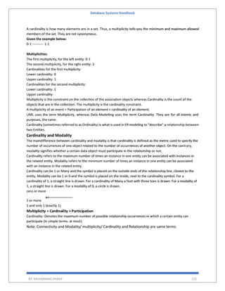 Database Systems Handbook
BY: MUHAMMAD SHARIF 125
A cardinality is how many elements are in a set. Thus, a multiplicity tells you the minimum and maximum allowed
members of the set. They are not synonymous.
Given the example below:
0-1 ---------- 1-1
Multiplicities:
The first multiplicity, for the left entity: 0-1
The second multiplicity, for the right entity: 1-
Cardinalities for the first multiplicity:
Lower cardinality: 0
Upper cardinality: 1
Cardinalities for the second multiplicity:
Lower cardinality: 1
Upper cardinality:
Multiplicity is the constraint on the collection of the association objects whereas Cardinality is the count of the
objects that are in the collection. The multiplicity is the cardinality constraint.
A multiplicity of an event = Participation of an element + cardinality of an element.
UML uses the term Multiplicity, whereas Data Modelling uses the term Cardinality. They are for all intents and
purposes, the same.
Cardinality (sometimes referred to as Ordinality) is what is used in ER modeling to "describe" a relationship between
two Entities.
Cardinality and Modality
The maindifference between cardinality and modality is that cardinality is defined as the metric used to specify the
number of occurrences of one object related to the number of occurrences of another object. On the contrary,
modality signifies whether a certain data object must participate in the relationship or not.
Cardinality refers to the maximum number of times an instance in one entity can be associated with instances in
the related entity. Modality refers to the minimum number of times an instance in one entity can be associated
with an instance in the related entity.
Cardinality can be 1 or Many and the symbol is placed on the outside ends of the relationship line, closest to the
entity, Modality can be 1 or 0 and the symbol is placed on the inside, next to the cardinality symbol. For a
cardinality of 1, a straight line is drawn. For a cardinality of Many a foot with three toes is drawn. For a modality of
1, a straight line is drawn. For a modality of 0, a circle is drawn.
zero or more
1 or more
1 and only 1 (exactly 1)
Multiplicity = Cardinality + Participation
Cardinality: Denotes the maximum number of possible relationship occurrences in which a certain entity can
participate (in simple terms: at most).
Note: Connectivity and Modality/ multiplicity/ Cardinality and Relationship are same terms.
 