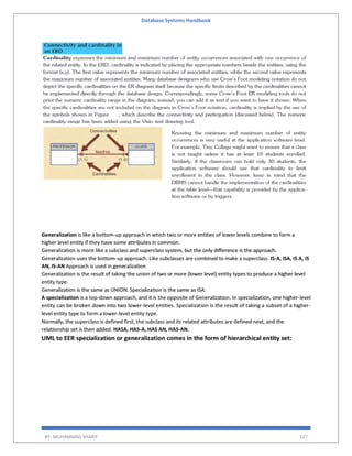 Database Systems Handbook
BY: MUHAMMAD SHARIF 127
Generalization is like a bottom-up approach in which two or more entities of lower levels combine to form a
higher level entity if they have some attributes in common.
Generalization is more like a subclass and superclass system, but the only difference is the approach.
Generalization uses the bottom-up approach. Like subclasses are combined to make a superclass. IS-A, ISA, IS A, IS
AN, IS-AN Approach is used in generalization
Generalization is the result of taking the union of two or more (lower level) entity types to produce a higher level
entity type.
Generalization is the same as UNION. Specialization is the same as ISA.
A specialization is a top-down approach, and it is the opposite of Generalization. In specialization, one higher-level
entity can be broken down into two lower-level entities. Specialization is the result of taking a subset of a higher-
level entity type to form a lower-level entity type.
Normally, the superclass is defined first, the subclass and its related attributes are defined next, and the
relationship set is then added. HASA, HAS-A, HAS AN, HAS-AN.
UML to EER specialization or generalization comes in the form of hierarchical entity set:
 