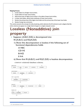 Database Systems Handbook
BY: MUHAMMAD SHARIF 131
Mapping Process
1. Create tables for all higher-level entities.
2. Create tables for lower-level entities.
3. Add primary keys of higher-level entities in the table of lower-level entities.
4. In lower-level tables, add all other attributes of lower-level entities.
5. Declare the primary key of the higher-level table and the primary key of the lower-level table.
6. Declare foreign key constraints.
This section presents the concept of entity clustering, which abstracts the ER schema to such a degree that the
entire schema can appear on a single sheet of paper or a single computer screen.
 