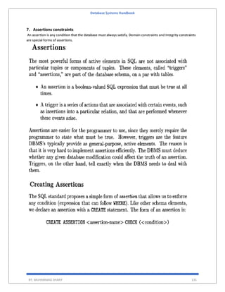 Database Systems Handbook
BY: MUHAMMAD SHARIF 135
7. Assertions constraints
An assertion is any condition that the database must always satisfy. Domain constraints and Integrity constraints
are special forms of assertions.
 