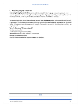 Database Systems Handbook
BY: MUHAMMAD SHARIF 137
9. Preceding integrity constraints
Preceding integrity constraints are included in the data definition language because they occur in most
database applications. However, they do not include a large class of general constraints, sometimes called semantic
integrity constraints, which may have to be specified and enforced on a relational database.
The types of constraints we discussed so far may be called state constraints because they define the constraints that
a valid state of the database must satisfy. Another type of constraint, called transition constraints, can be defined
to deal with state changes in the database. An example of a transition constraint is: “the salary of an employee can
only increase.”
What is the use of data constraints?
Constraints are used to:
Avoid bad data being entered into tables.
At the database level, it helps to enforce business logic.
Improves database performance.
Enforces uniqueness and avoid redundant data to the database.
END
 