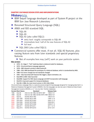 Database Systems Handbook
BY: MUHAMMAD SHARIF 138
CHAPTER 5 DATABASE DESIGN STEPS AND IMPLEMENTATIONS
SQL version:
 1970 – Dr. Edgar F. “Ted” Codd described a relational model for databases.
 1974 – Structured Query Language appeared.
 1978 – IBM released a product called System/R.
 1986 – SQL1 IBM developed the prototype of a relational database, which is standardized by ANSI.
 1989- First minor changes but not standards changed
 1992 – SQL2 launched with features like triggers, object orientation, etc.
 SQL1999 to 2003- SQL3 launched
 SQL2006- Support for XML Query Language and OOP Incorporation with language.
 SQL2011-improved support for temporal databases
 SQL-86 in 1986, the most recent version in 2011 (SQL:2016).
 