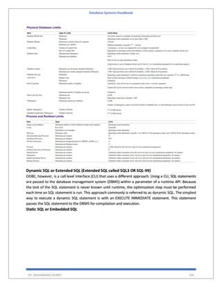 Database Systems Handbook
BY: MUHAMMAD SHARIF 144
Dynamic SQL or Extended SQL (Extended SQL called SQL3 OR SQL-99)
ODBC, however, is a call level interface (CLI) that uses a different approach. Using a CLI, SQL statements
are passed to the database management system (DBMS) within a parameter of a runtime API. Because
the text of the SQL statement is never known until runtime, the optimization step must be performed
each time an SQL statement is run. This approach commonly is referred to as dynamic SQL. The simplest
way to execute a dynamic SQL statement is with an EXECUTE IMMEDIATE statement. This statement
passes the SQL statement to the DBMS for compilation and execution.
Static SQL or Embedded SQL
 