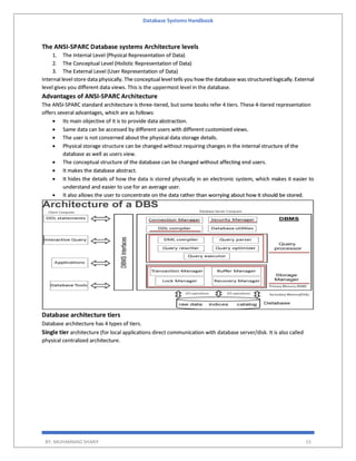 Database Systems Handbook
BY: MUHAMMAD SHARIF 15
The ANSI-SPARC Database systems Architecture levels
1. The Internal Level (Physical Representation of Data)
2. The Conceptual Level (Holistic Representation of Data)
3. The External Level (User Representation of Data)
Internal level store data physically. The conceptual level tells you how the database was structured logically. External
level gives you different data views. This is the uppermost level in the database.
Advantages of ANSI-SPARC Architecture
The ANSI-SPARC standard architecture is three-tiered, but some books refer 4 tiers. These 4-tiered representation
offers several advantages, which are as follows:
 Its main objective of it is to provide data abstraction.
 Same data can be accessed by different users with different customized views.
 The user is not concerned about the physical data storage details.
 Physical storage structure can be changed without requiring changes in the internal structure of the
database as well as users view.
 The conceptual structure of the database can be changed without affecting end users.
 It makes the database abstract.
 It hides the details of how the data is stored physically in an electronic system, which makes it easier to
understand and easier to use for an average user.
 It also allows the user to concentrate on the data rather than worrying about how it should be stored.
Database architecture tiers
Database architecture has 4 types of tiers.
Single tier architecture (for local applications direct communication with database server/disk. It is also called
physical centralized architecture.
 
