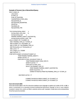 Database Systems Handbook
BY: MUHAMMAD SHARIF 156
Example of Connect_By or Hierarchical Query:
Select s.subject_id,
s.description,
TS.TOPIC_ID,
TS.NO_OF_QUESTION,
T.DESCRIPTION AS TOPIC_DESC,
TSQ.QUESTION_ID,
TQS.QUESTION_DESCRIPTION,
TSQ.ACTIVE,
TSQ.ORDER_BY,
TQS.QUESTION_TYPE
from training.training_subject s,
training.subject_wise_topic ts,
training.training_topic t,
TRAINING.TRAINING_SUBJECT_QUESTION TSQ,
training.training_question_setup TQS
where S.SUBJECT_ID = TS.SUBJECT_ID
AND T.TRAINING_TOPIC_ID = TS.TOPIC_ID
AND TS.SUBJECT_ID = TSQ.SUBJECT_ID
AND TS.TOPIC_ID = TSQ.TRAINING_TOPIC_ID
AND TSQ.Question_Id = TQS.Question_Id
AND s.active = 'Y'
and s.category_id = 'TCG004'
AND TS.ACTIVE = 'Y'
START WITH S.SUBJECT_ID IN (SELECT SUBJECT_ID
FROM TRAINING.TRAINING_SUBJECT S
WHERE S.ACTIVE = 'Y'
START WITH TS.TOPIC_ID IN (SELECT TOPIC_ID
FROM TRAINING.SUBJECT_WISE_TOPIC TS
WHERE TS.ACTIVE = 'Y'
START WITH TS.TOPIC_ID IN
(SELECT TSQ.TRAINING_TOPIC_ID
FROM TRAINING.TRAINING_SUBJECT_QUESTION TSQ
WHERE TSQ.ACTIVE = 'Y')
CONNECT BY NOCYCLE PRIOR TSQ.TRAINING_TOPIC_ID = TS.TOPIC_ID
AND PRIOR S.ACTIVE = 'Y'
) CONNECT BY NOCYCLE PRIOR S.SUBJECT_ID =TS.SUBJECT_ID
) CONNECT BY NOCYCLE PRIOR S.SUBJECT_ID =TS.SUBJECT_ID
Query-By-Example (QBE)
Query-By-Example (QBE) is the first interactive database query language to exploit such modes of HCI. In QBE, a
query is constructed on an interactive terminal involving two-dimensional ‘drawings’ of one or more relations,
visualized in tabular form, which are filled in selected columns with ‘examples’ of data items to be retrieved (thus
the phrase query-by-example).
 
