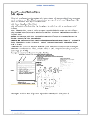 Database Systems Handbook
BY: MUHAMMAD SHARIF 167
General Properties of Database Objects
Entity Distinct object, Class, Table, Relation
Entity Set A collection of similar entities. E.g., all employees. All entities in an entity set have the same set of
attributes.
Factory Object An object that can be used to generate or create individual objects via its operations. A factory
object basically provides the constructor operations for new object. A composite key is called a compound key in
the ODMG report.
Attribute Describes some aspect of the entity/object, characteristics of object. An attribute is a data item that
describes a property of an entity or a relationship
Column or field The column represents the set of values for a specific attribute.An attribute is for a model and a
column is for a table, a column is a column in a database table whereas attribute(s) are externally visible
facets of an object.
A relation instance is a finite set of tuples in the RDBMS system. Relation instances never have duplicate tuples.
Relationship Association between entities, connected entities are called participants, Connectivity describes the
relationship (1-1, 1-M, M-N)
The degree of a relationship refers to the=> number of entities
Following the relation in above image consist degree=4, 5=cardinality, data values/cells = 20.
 