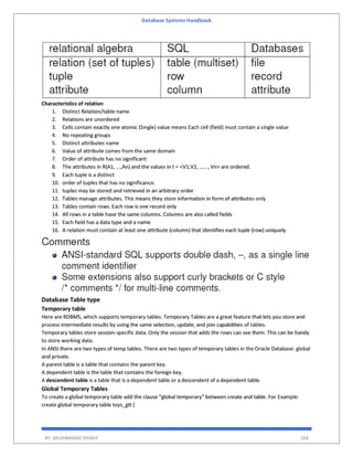 Database Systems Handbook
BY: MUHAMMAD SHARIF 168
Characteristics of relation
1. Distinct Relation/table name
2. Relations are unordered
3. Cells contain exactly one atomic (Single) value means Each cell (field) must contain a single value
4. No repeating groups
5. Distinct attributes name
6. Value of attribute comes from the same domain
7. Order of attribute has no significant
8. The attributes in R(A1, ...,An) and the values in t = <V1,V2, ..... , Vn> are ordered.
9. Each tuple is a distinct
10. order of tuples that has no significance.
11. tuples may be stored and retrieved in an arbitrary order
12. Tables manage attributes. This means they store information in form of attributes only
13. Tables contain rows. Each row is one record only
14. All rows in a table have the same columns. Columns are also called fields
15. Each field has a data type and a name
16. A relation must contain at least one attribute (column) that identifies each tuple (row) uniquely
Database Table type
Temporary table
Here are RDBMS, which supports temporary tables. Temporary Tables are a great feature that lets you store and
process intermediate results by using the same selection, update, and join capabilities of tables.
Temporary tables store session-specific data. Only the session that adds the rows can see them. This can be handy
to store working data.
In ANSI there are two types of temp tables. There are two types of temporary tables in the Oracle Database: global
and private.
A parent table is a table that contains the parent key.
A dependent table is the table that contains the foreign key.
A descendent table is a table that is a dependent table or a descendent of a dependent table.
Global Temporary Tables
To create a global temporary table add the clause "global temporary" between create and table. For Example:
create global temporary table toys_gtt (
 