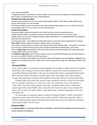 Database Systems Handbook
BY: MUHAMMAD SHARIF 169
toy_name varchar2(100));
The global temp table is accessible to everyone. Global, you create this and it is registered in the data dictionary, it
lives "forever". the global pertains to the schema definition
Private/Local Temporary Tables
Starting in Oracle Database 18c, you can create private temporary tables. These tables are only visible in your
session. Other sessions can't see the table!
The temporary tables could be very useful in some cases to keep temporary data. Local, it is created "on the fly"
and disappears after its use. you never see it in the data dictionary.
Details of temp tables:
A temporary table is owned by the person who created it and can only be accessed by that user.
A global temporary table is accessible to everyone and will contain data specific to the session using it;
multiple sessions can use the same global temporary table simultaneously. It is a global definition for a temporary
table that all can benefit from.
Local temporary table – These tables are invisible when there is a connection and are deleted when it is closed.
Clone Table Temporary tables are available in MySQL version 3.23 onwards
There may be a situation when you need an exact copy of a table and the CREATE TABLE . or the SELECT. commands
do not suit your purposes because the copy must include the same indexes, default values, and so forth.
There are Magic Tables (virtual tables) in SQL Server that hold the temporal information of recently inserted and
recently deleted data in the virtual table.
The INSERTED magic table stores the before version of the row, and the DELETED table stores the after version of
the row for any INSERT, UPDATE, or DELETE operations.
A record is a collection of data objects that are kept in fields, each having its name and datatype. A Record can be
thought of as a variable that can store a table row or a set of columns from a table row. Table columns relate to the
fields.
External Tables
An external table is a read-only table whose metadata is stored in the database but whose data is
stored outside the database.
 