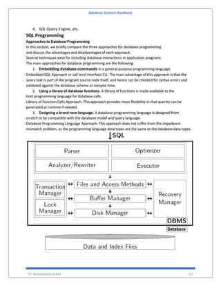 Database Systems Handbook
BY: MUHAMMAD SHARIF 182
4. SQL Query Engine, etc.
SQL Programming
Approaches to Database Programming
In this section, we briefly compare the three approaches for database programming
and discuss the advantages and disadvantages of each approach.
Several techniques exist for including database interactions in application programs.
The main approaches for database programming are the following:
1. Embedding database commands in a general-purpose programming language.
Embedded SQL Approach or call level interface CLI, The main advantage of this approach is that the
query text is part of the program source code itself, and hence can be checked for syntax errors and
validated against the database schema at compile time.
2. Using a library of database functions. A library of functions is made available to the
host programming language for database calls.
Library of Function Calls Approach. This approach provides more flexibility in that queries can be
generated at runtime if needed.
3. Designing a brand-new language. A database programming language is designed from
scratch to be compatible with the database model and query language.
Database Programming Language Approach. This approach does not suffer from the impedance
mismatch problem, as the programming language data types are the same as the database data types.
 