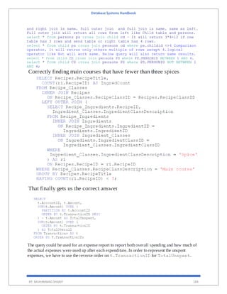 Database Systems Handbook
BY: MUHAMMAD SHARIF 184
and right join is same. full outer join and full join is same. same as left.
Full outer join will return all rows from left like Child table and persons.
select * from persons ps cross join child cd – It will return 3*4=12 if one
table has 3 rows and send table or right table has 4 rows.
select * from child ps cross join persons cd where ps.childid <>4 Comparison
operator, It will retrun only others multiple of rows except 4.logical
operator like Not will work same. Below query will also return same results.
select * from child CD cross join persons PS where PS.PERSONID BETWEEN 1 AND 4.
select * from child CD cross join persons PS where PS.PERSONID NOT BETWEEN 1
AND 4;
 