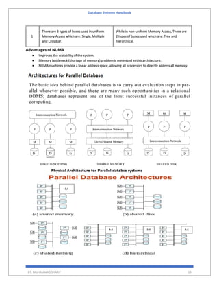 Database Systems Handbook
BY: MUHAMMAD SHARIF 19
1
There are 3 types of buses used in uniform
Memory Access which are: Single, Multiple
and Crossbar.
While in non-uniform Memory Access, There are
2 types of buses used which are: Tree and
hierarchical.
Advantages of NUMA
 Improves the scalability of the system.
 Memory bottleneck (shortage of memory) problem is minimized in this architecture.
 NUMA machines provide a linear address space, allowing all processors to directly address all memory.
 
