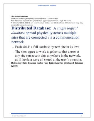 Database Systems Handbook
BY: MUHAMMAD SHARIF 20
Distributed Databases
Distributed database system (DDBS) = Database Systems + Communication
A set of databases in a distributed system that can appear to applications as a single data source.
A distributed DBMS (DDBMS) can have the actual database and DBMS software distributed over many sites,
connected by a computer network.
Christopher Date discusses twelve rules (objectives) for distributed database
systems
 