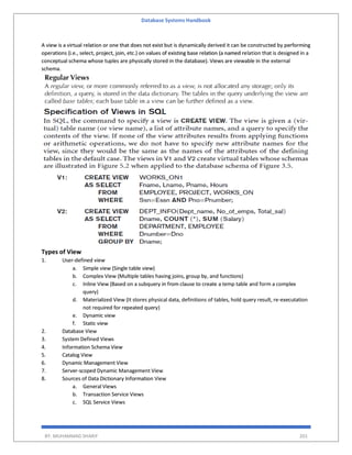 Database Systems Handbook
BY: MUHAMMAD SHARIF 201
A view is a virtual relation or one that does not exist but is dynamically derived it can be constructed by performing
operations (i.e., select, project, join, etc.) on values of existing base relation (a named relation that is designed in a
conceptual schema whose tuples are physically stored in the database). Views are viewable in the external
schema.
Types of View
1. User-defined view
a. Simple view (Single table view)
b. Complex View (Multiple tables having joins, group by, and functions)
c. Inline View (Based on a subquery in from clause to create a temp table and form a complex
query)
d. Materialized View (It stores physical data, definitions of tables, hold query result, re-executation
not required for repeated query)
e. Dynamic view
f. Static view
2. Database View
3. System Defined Views
4. Information Schema View
5. Catalog View
6. Dynamic Management View
7. Server-scoped Dynamic Management View
8. Sources of Data Dictionary Information View
a. General Views
b. Transaction Service Views
c. SQL Service Views
 