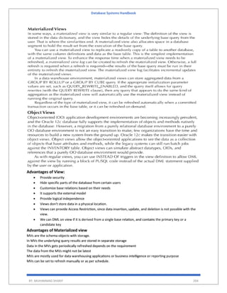 Database Systems Handbook
BY: MUHAMMAD SHARIF 204
Advantages of View:
 Provide security
 Hide specific parts of the database from certain users
 Customize base relations based on their needs
 It supports the external model
 Provide logical independence
 Views don't store data in a physical location.
 Views can provide Access Restriction, since data insertion, update, and deletion is not possible with the
view.
 We can DML on view if it is derived from a single base relation, and contains the primary key or a
candidate key
Advantages of Materialized view
MVs are the schema objects with storage.
In MVs the underlying query results are stored in separate storage
Data in the MVs gets periodically refreshed depends on the requirement
The data from the MVs might not be latest
MVs are mostly used for data warehousing applications or business intelligence or reporting purpose
MVs can be set to refresh manually or as per schedule.
 