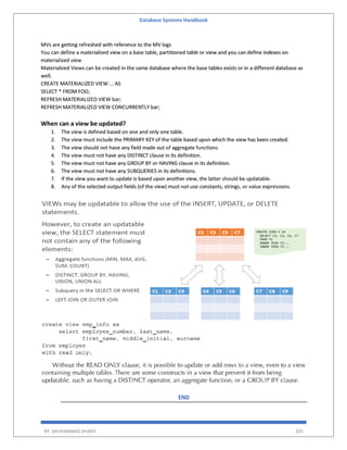 Database Systems Handbook
BY: MUHAMMAD SHARIF 205
MVs are getting refreshed with reference to the MV logs
You can define a materialized view on a base table, partitioned table or view and you can define indexes on
materialized view
Materialized Views can be created in the same database where the base tables exists or in a different database as
well.
CREATE MATERIALIZED VIEW ... AS
SELECT * FROM FOO;
REFRESH MATERIALIZED VIEW bar;
REFRESH MATERIALIZED VIEW CONCURRENTLY bar;
When can a view be updated?
1. The view is defined based on one and only one table.
2. The view must include the PRIMARY KEY of the table based upon which the view has been created.
3. The view should not have any field made out of aggregate functions.
4. The view must not have any DISTINCT clause in its definition.
5. The view must not have any GROUP BY or HAVING clause in its definition.
6. The view must not have any SUBQUERIES in its definitions.
7. If the view you want to update is based upon another view, the latter should be updatable.
8. Any of the selected output fields (of the view) must not use constants, strings, or value expressions.
END
 