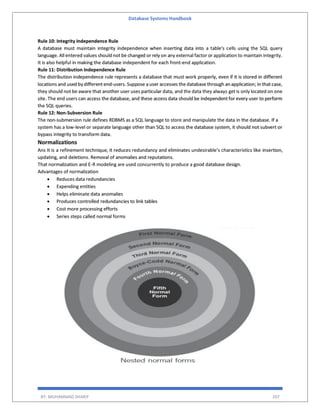 Database Systems Handbook
BY: MUHAMMAD SHARIF 207
Rule 10: Integrity Independence Rule
A database must maintain integrity independence when inserting data into a table's cells using the SQL query
language. All entered values should not be changed or rely on any external factor or application to maintain integrity.
It is also helpful in making the database independent for each front-end application.
Rule 11: Distribution Independence Rule
The distribution independence rule represents a database that must work properly, even if it is stored in different
locations and used by different end-users. Suppose a user accesses the database through an application; in that case,
they should not be aware that another user uses particular data, and the data they always get is only located on one
site. The end users can access the database, and these access data should be independent for every user to perform
the SQL queries.
Rule 12: Non-Subversion Rule
The non-submersion rule defines RDBMS as a SQL language to store and manipulate the data in the database. If a
system has a low-level or separate language other than SQL to access the database system, it should not subvert or
bypass integrity to transform data.
Normalizations
Ans It is a refinement technique, it reduces redundancy and eliminates undesirable’s characteristics like insertion,
updating, and deletions. Removal of anomalies and reputations.
That normalization and E-R modeling are used concurrently to produce a good database design.
Advantages of normalization
 Reduces data redundancies
 Expending entities
 Helps eliminate data anomalies
 Produces controlled redundancies to link tables
 Cost more processing efforts
 Series steps called normal forms
 