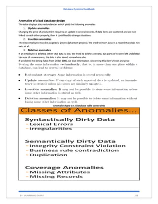 Database Systems Handbook
BY: MUHAMMAD SHARIF 208
Anomalies of a bad database design
The table displays data redundancies which yield the following anomalies
1. Update anomalies
Changing the price of product ID 4 requires an update in several records. If data items are scattered and are not
linked to each other properly, then it could lead to strange situations.
2. Insertion anomalies
The new employee must be assigned a project (phantom project). We tried to insert data in a record that does not
exist at all.
3. Deletion anomalies
If an employee is deleted, other vital data is lost. We tried to delete a record, but parts of it were left undeleted
because of unawareness, the data is also saved somewhere else.
if we delete the Dining Table from Order 1006, we lose information concerning this item's finish and price
Anomalies type w.r.t Database table constraints
 