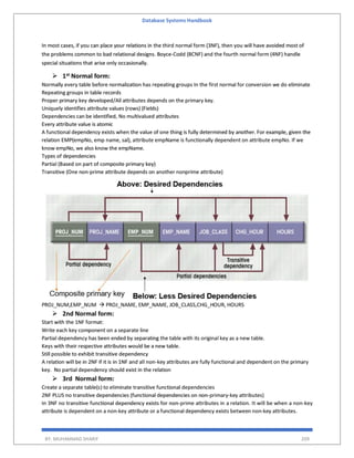 Database Systems Handbook
BY: MUHAMMAD SHARIF 209
In most cases, if you can place your relations in the third normal form (3NF), then you will have avoided most of
the problems common to bad relational designs. Boyce-Codd (BCNF) and the fourth normal form (4NF) handle
special situations that arise only occasionally.
 1st Normal form:
Normally every table before normalization has repeating groups In the first normal for conversion we do eliminate
Repeating groups in table records
Proper primary key developed/All attributes depends on the primary key.
Uniquely identifies attribute values (rows) (Fields)
Dependencies can be identified, No multivalued attributes
Every attribute value is atomic
A functional dependency exists when the value of one thing is fully determined by another. For example, given the
relation EMP(empNo, emp name, sal), attribute empName is functionally dependent on attribute empNo. If we
know empNo, we also know the empName.
Types of dependencies
Partial (Based on part of composite primary key)
Transitive (One non-prime attribute depends on another nonprime attribute)
PROJ_NUM,EMP_NUM  PROJ_NAME, EMP_NAME, JOB_CLASS,CHG_HOUR, HOURS
 2nd Normal form:
Start with the 1NF format:
Write each key component on a separate line
Partial dependency has been ended by separating the table with its original key as a new table.
Keys with their respective attributes would be a new table.
Still possible to exhibit transitive dependency
A relation will be in 2NF if it is in 1NF and all non-key attributes are fully functional and dependent on the primary
key. No partial dependency should exist in the relation
 3rd Normal form:
Create a separate table(s) to eliminate transitive functional dependencies
2NF PLUS no transitive dependencies (functional dependencies on non-primary-key attributes)
In 3NF no transitive functional dependency exists for non-prime attributes in a relation. It will be when a non-key
attribute is dependent on a non-key attribute or a functional dependency exists between non-key attributes.
 