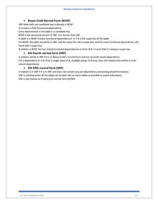 Database Systems Handbook
BY: MUHAMMAD SHARIF 210
 Boyce-Codd Normal Form (BCNF)
3NF table with one candidate key is already in BCNF
It contains a fully functional dependency
Every determinant in the table is a candidate key.
BCNF is the advanced version of 3NF. It is stricter than 3NF.
A table is in BCNF if every functional dependency X → Y, X is the super key of the table.
For BCNF, the table should be in 3NF, and for every FD, LHS is super key. And for every functional dependency, left-
hand-side is super key.
A relation is BCNF has non-trivial functional dependencies in form of X->Y such that X is always a super key.
 4th Fourth normal form (4NF)
A relation will be in 4NF if it is in Boyce Codd's normal form and has no multi-valued dependency.
For a dependency A → B, if for a single value of A, multiple values of B exist, then the relationship will be a multi-
valued dependency.
 5th Fifth normal form (5NF)
A relation is in 5NF if it is in 4NF and does not contain any join dependency and joining should be lossless.
5NF is satisfied when all the tables are broken into as many tables as possible to avoid redundancy.
5NF is also known as Project-join normal form (PJ/NF).
 