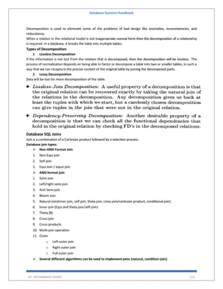 Database Systems Handbook
BY: MUHAMMAD SHARIF 212
Decomposition is used to eliminate some of the problems of bad design like anomalies, inconsistencies, and
redundancy.
When a relation in the relational model is not inappropriate normal form then the decomposition of a relationship
is required. In a database, it breaks the table into multiple tables.
Types of Decomposition
1 Lossless Decomposition
If the information is not lost from the relation that is decomposed, then the decomposition will be lossless. The
process of normalization depends on being able to factor or decompose a table into two or smaller tables, in such a
way that we can recapture the precise content of the original table by joining the decomposed parts.
2 Lossy Decomposition
Data will be lost for more decomposition of the table.
Database SQL Joins
Join is a combination of a Cartesian product followed by a selection process.
Database join types:
 Non-ANSI Format Join
1. Non-Equi join
2. Self-join
3. Equi Join / equvi join
 ANSI format join
1. Semi Join
2. Left/right semi join
3. Anti Semi join
4. Bloom Join
5. Natural Join(Inner join, self join, theta join, cross join/cartesian product, conditional join)
6. Inner join (Equi and theta join/self-join)
7. Theta (θ)
8. Cross join
9. Cross products
10. Multi-join operation
11. Outer
o Left outer join
o Right outer join
o Full outer join
 Several different algorithms can be used to implement joins (natural, condition-join)
 