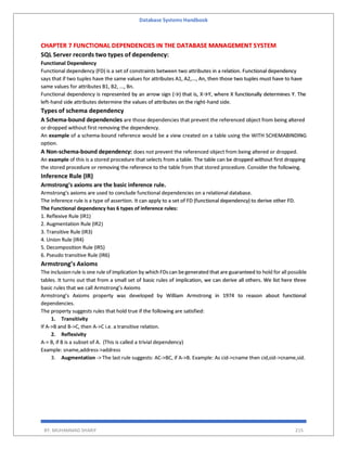 Database Systems Handbook
BY: MUHAMMAD SHARIF 215
CHAPTER 7 FUNCTIONAL DEPENDENCIES IN THE DATABASE MANAGEMENT SYSTEM
SQL Server records two types of dependency:
Functional Dependency
Functional dependency (FD) is a set of constraints between two attributes in a relation. Functional dependency
says that if two tuples have the same values for attributes A1, A2,..., An, then those two tuples must have to have
same values for attributes B1, B2, ..., Bn.
Functional dependency is represented by an arrow sign (→) that is, X→Y, where X functionally determines Y. The
left-hand side attributes determine the values of attributes on the right-hand side.
Types of schema dependency
A Schema-bound dependencies are those dependencies that prevent the referenced object from being altered
or dropped without first removing the dependency.
An example of a schema-bound reference would be a view created on a table using the WITH SCHEMABINDING
option.
A Non-schema-bound dependency: does not prevent the referenced object from being altered or dropped.
An example of this is a stored procedure that selects from a table. The table can be dropped without first dropping
the stored procedure or removing the reference to the table from that stored procedure. Consider the following.
Inference Rule (IR)
Armstrong's axioms are the basic inference rule.
Armstrong's axioms are used to conclude functional dependencies on a relational database.
The inference rule is a type of assertion. It can apply to a set of FD (functional dependency) to derive other FD.
The Functional dependency has 6 types of inference rules:
1. Reflexive Rule (IR1)
2. Augmentation Rule (IR2)
3. Transitive Rule (IR3)
4. Union Rule (IR4)
5. Decomposition Rule (IR5)
6. Pseudo transitive Rule (IR6)
Armstrong’s Axioms
The inclusion rule is one rule of implication by which FDscan begenerated that are guaranteed to hold for all possible
tables. It turns out that from a small set of basic rules of implication, we can derive all others. We list here three
basic rules that we call Armstrong’s Axioms
Armstrong’s Axioms property was developed by William Armstrong in 1974 to reason about functional
dependencies.
The property suggests rules that hold true if the following are satisfied:
1. Transitivity
If A->B and B->C, then A->C i.e. a transitive relation.
2. Reflexivity
A-> B, if B is a subset of A. (This is called a trivial dependency)
Example: sname,address->address
3. Augmentation -> The last rule suggests: AC->BC, if A->B. Example: As cid->cname then cid,sid->cname,sid.
 