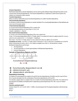Database Systems Handbook
BY: MUHAMMAD SHARIF 218
Inclusion Dependency
Multivalued dependency and join dependency can be used to guide database design although they both are less
common than functional dependencies. The inclusion dependency is a statement in which some columns of a
relation are contained in other columns.
Transitive Dependency
When an indirect relationship causes functional dependency it is called Transitive Dependency.
Fully-functionally Dependency
An attribute is fully functional dependent on another attribute if it is Functionally Dependent on that attribute and
not on any of its proper subset
Trivial functional dependency
A → B has trivial functional dependency if B is a subset of A.
The following dependencies are also trivial: A → A, B → B
{ DeptId, DeptName } -> Dept Id
Non-trivial functional dependency
A → B has a non-trivial functional dependency if B is not a subset of A.
Trivial − If a functional dependency (FD) X → Y holds, where Y is a subset of X, then it is called a trivial FD. It occurs
when B is not a subset of A in − A ->B, DeptId -> DeptName
Non-trivial − If an FD X → Y holds, where Y is not a subset of X, then it is called a non-trivial FD.
Completely non-trivial − If an FD X → Y holds, where x intersects Y = Φ, it is said to be a completely non-trivial FD.
When A intersection B is NULL, then A → B is called a complete non-trivial. A ->B Intersaction is empty.
Multivalued Dependency and its types
1. Join Dependency
2. Join decomposition is a further generalization of Multivalued dependencies.
3. Inclusion Dependency
Example of Dependency diagrams and flow
Dependency Preserving
If a relation R is decomposed into relations R1 and R2, then the dependencies of R either must be a part of R1 or
R2 or must be derivable from the combination of functional dependencies of R1 and R2.
For example, suppose there is a relation R (A, B, C, D) with a functional dependency set (A->BC). The relational R is
decomposed into R1(ABC) and R2(AD) which is dependency preserving because FD A->BC is a part of relation
R1(ABC)
Find the canonical cover?
Solution: Given FD = { B → A, AD → BC, C → ABD }, now decompose the FD using decomposition rule( Armstrong
Axiom ).
B → A
 