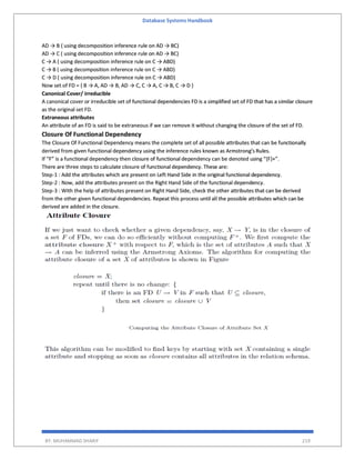 Database Systems Handbook
BY: MUHAMMAD SHARIF 219
AD → B ( using decomposition inference rule on AD → BC)
AD → C ( using decomposition inference rule on AD → BC)
C → A ( using decomposition inference rule on C → ABD)
C → B ( using decomposition inference rule on C → ABD)
C → D ( using decomposition inference rule on C → ABD)
Now set of FD = { B → A, AD → B, AD → C, C → A, C → B, C → D }
Canonical Cover/ irreducible
A canonical cover or irreducible set of functional dependencies FD is a simplified set of FD that has a similar closure
as the original set FD.
Extraneous attributes
An attribute of an FD is said to be extraneous if we can remove it without changing the closure of the set of FD.
Closure Of Functional Dependency
The Closure Of Functional Dependency means the complete set of all possible attributes that can be functionally
derived from given functional dependency using the inference rules known as Armstrong’s Rules.
If “F” is a functional dependency then closure of functional dependency can be denoted using “{F}+”.
There are three steps to calculate closure of functional dependency. These are:
Step-1 : Add the attributes which are present on Left Hand Side in the original functional dependency.
Step-2 : Now, add the attributes present on the Right Hand Side of the functional dependency.
Step-3 : With the help of attributes present on Right Hand Side, check the other attributes that can be derived
from the other given functional dependencies. Repeat this process until all the possible attributes which can be
derived are added in the closure.
 